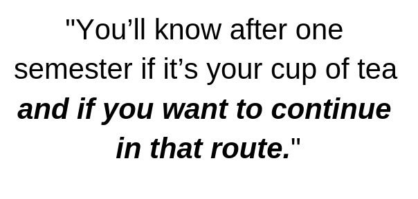 You’ll know after one semester if it’s your cup of tea and if you want to continue in that route.